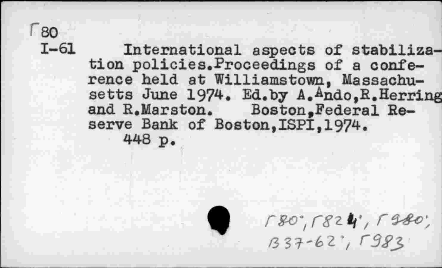 ﻿r 80
1-61 International aspects of stabilization policies.Proceedings of a conference held at Williamstown, Massachusetts June 1974. Ed.by A.-Ando,E.Herring and R.Marston.	Boston,Federal Re-
serve Bank of Boston,ISPI,1974.
448 p.

